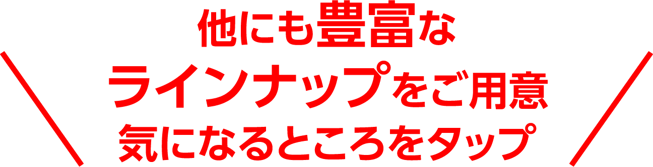 他にも豊富なラインナップをご用意気になるところをタップ